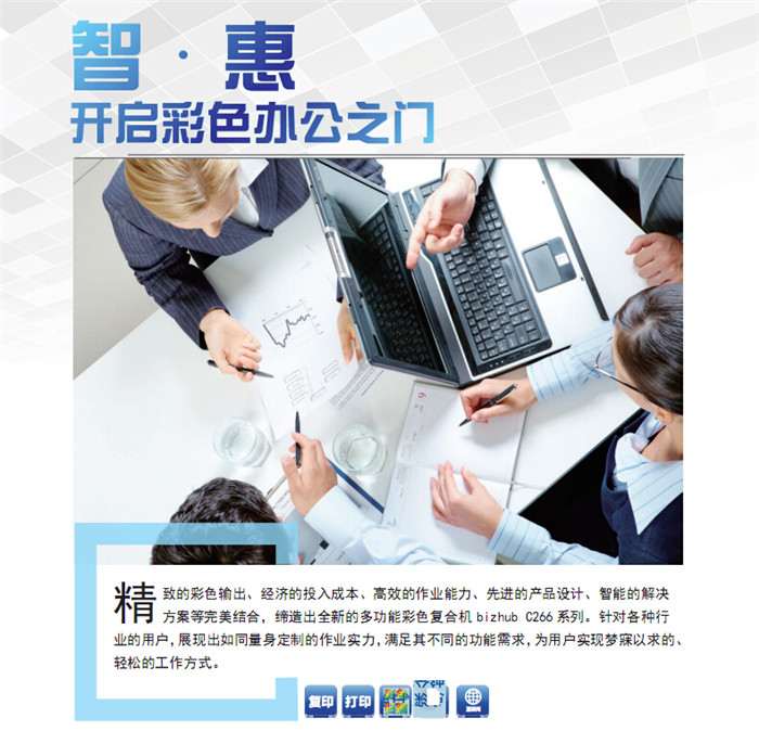 精致的彩色輸出、經濟的投入成本、高效的作業能力、先進的產品設計、智能的解決方案等完美結合,締造出全新的多功能彩色復印機柯尼卡美能達C266,針對各種行業的用戶,展現出如同量身定制的作業實力,滿足其不同的功能需求,為用戶實現夢寐以求的、輕松的工作方式。 精致的彩色輸出、經濟的投入成本、高效的作業能力、先進的產品設計、智能的解決方案等完美結合,締造出全新的多功能彩色復印機柯尼卡美能達C266,針對各種行業的用戶,展現出如同量身定制的作業實力,滿足其不同的功能需求,為用戶實現夢寐以求的、輕松的工作方式。